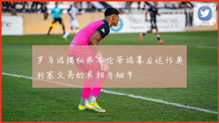 罗马诺揭秘弗洛伦蒂诺幕后运作奥利塞交易的真相与细节