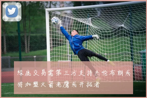 绿鹿交易需第三方支持杰伦布朗或将加盟火箭老鹰或开拓者