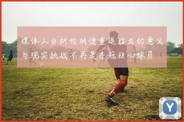 媒体人分析伦纳德重返猛龙的意义与现实挑战不再是夺冠核心球员