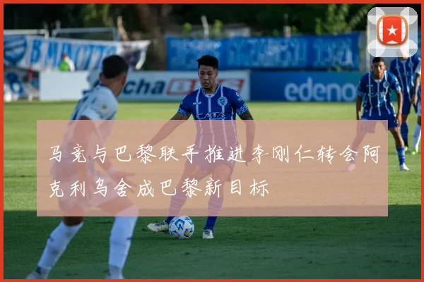 马竞与巴黎联手推进李刚仁转会阿克利乌舍成巴黎新目标