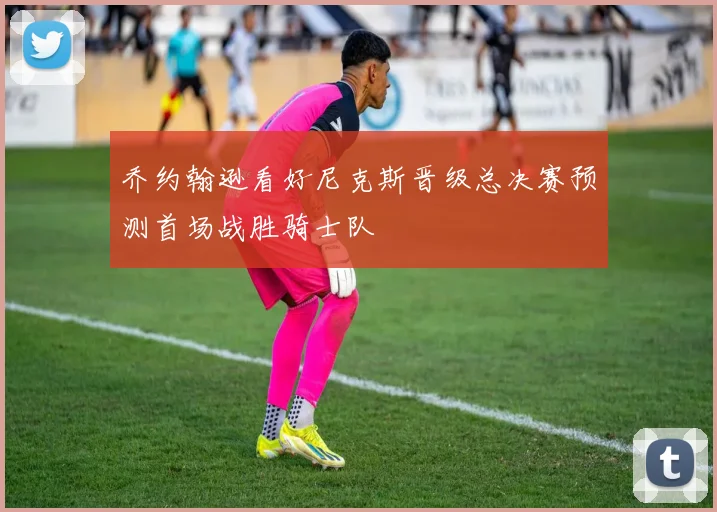 乔约翰逊看好尼克斯晋级总决赛预测首场战胜骑士队