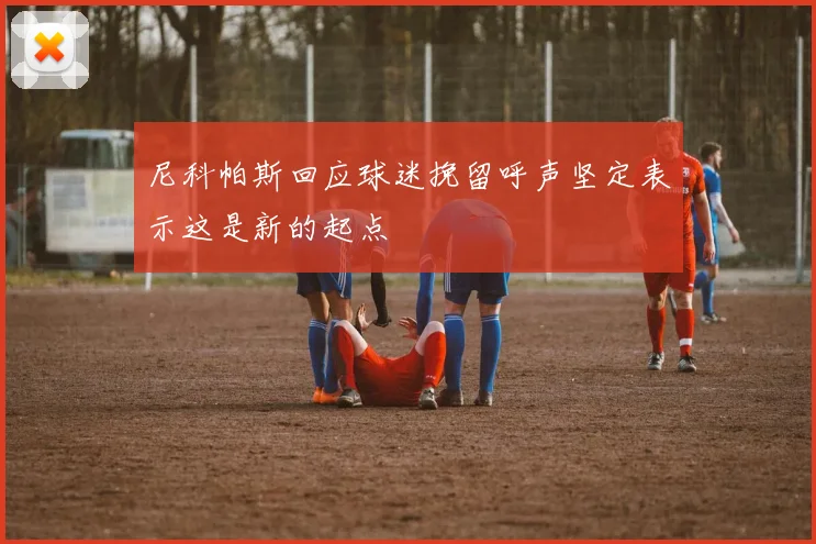 尼科帕斯回应球迷挽留呼声坚定表示这是新的起点