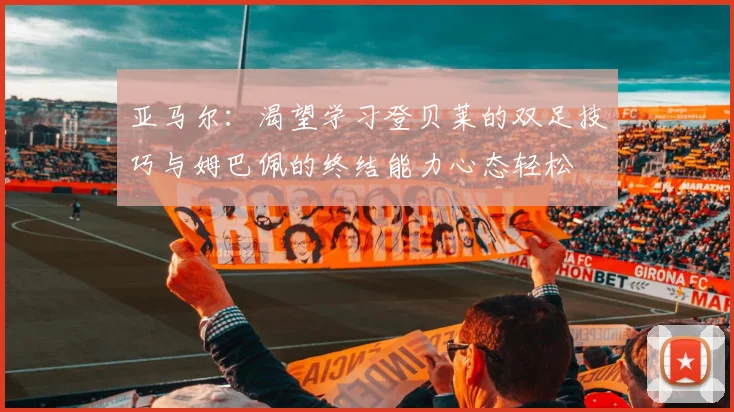 亚马尔：渴望学习登贝莱的双足技巧与姆巴佩的终结能力心态轻松