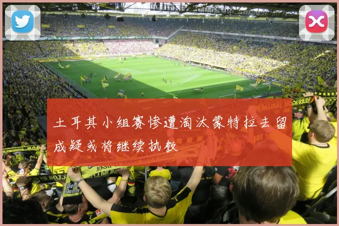 土耳其小组赛惨遭淘汰蒙特拉去留成疑或将继续执教