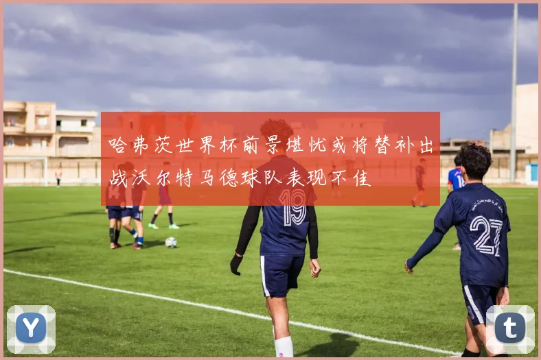 哈弗茨世界杯前景堪忧或将替补出战沃尔特马德球队表现不佳