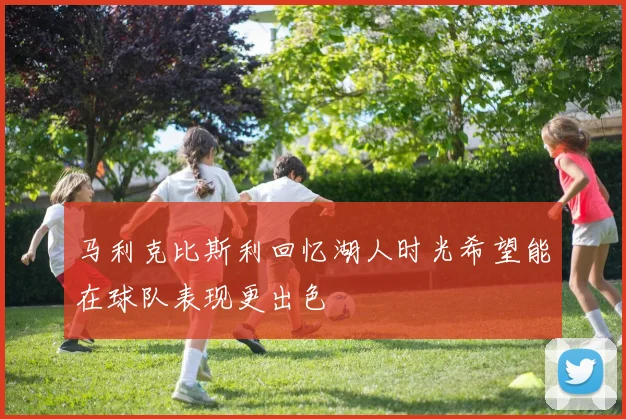 马利克比斯利回忆湖人时光希望能在球队表现更出色