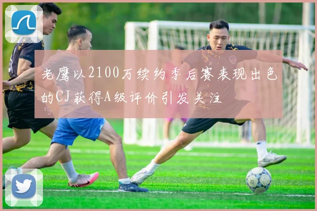 老鹰以2100万续约季后赛表现出色的CJ获得A级评价引发关注