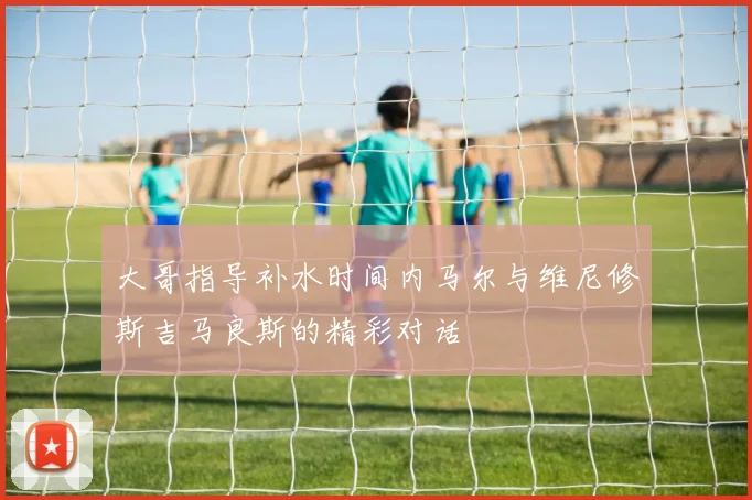 大哥指导补水时间内马尔与维尼修斯吉马良斯的精彩对话