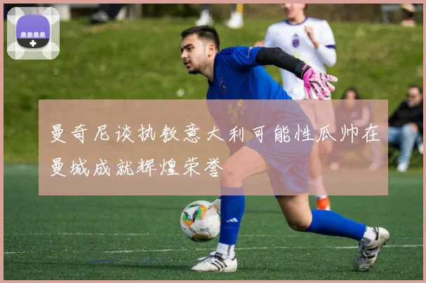 曼奇尼谈执教意大利可能性瓜帅在曼城成就辉煌荣誉