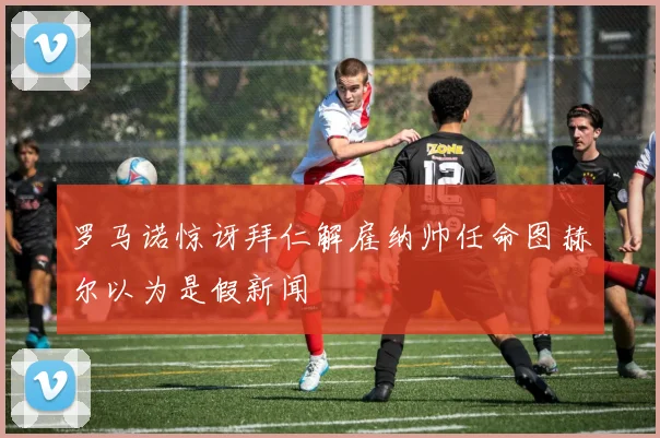 罗马诺惊讶拜仁解雇纳帅任命图赫尔以为是假新闻