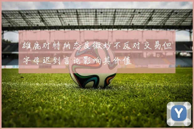 雄鹿对特纳态度微妙不反对交易但字母迟到言论影响其价值