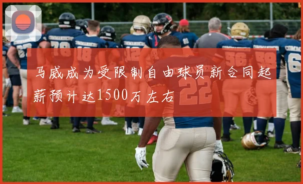 马威成为受限制自由球员新合同起薪预计达1500万左右