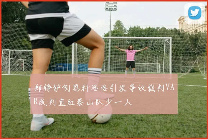 郑铮铲倒恩科洛洛引发争议裁判VAR改判直红泰山队少一人