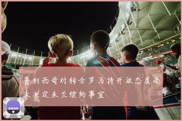 普利西奇对转会罗马持开放态度尚未决定米兰续约事宜