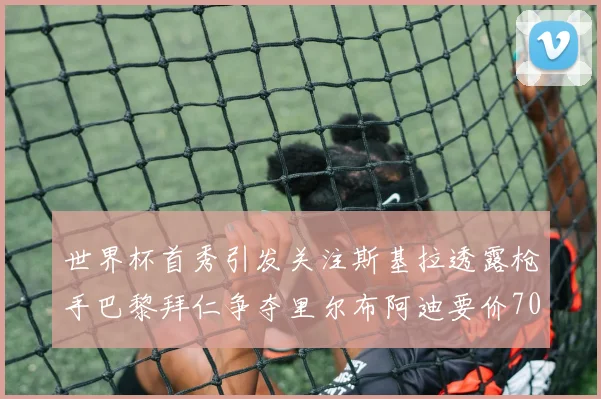 世界杯首秀引发关注斯基拉透露枪手巴黎拜仁争夺里尔布阿迪要价7000万欧