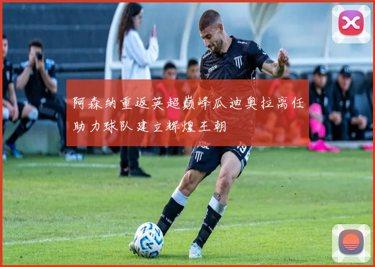 阿森纳重返英超巅峰瓜迪奥拉离任助力球队建立辉煌王朝