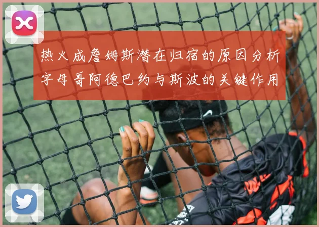 热火成詹姆斯潜在归宿的原因分析字母哥阿德巴约与斯波的关键作用