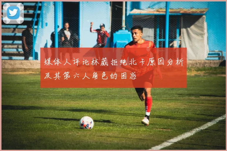 媒体人评论林葳拒绝北卡原因分析及其第六人角色的困惑