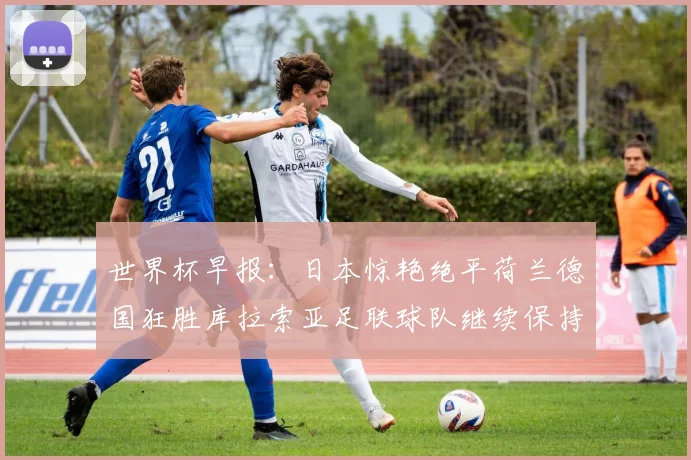 世界杯早报：日本惊艳绝平荷兰德国狂胜库拉索亚足联球队继续保持不败