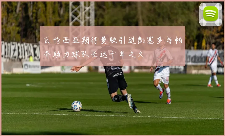 瓦伦西亚期待曼联引进凯塞多与帕乔助力球队长达十年之久